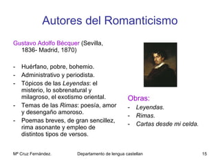 Autores del Romanticismo Gustavo Adolfo Bécquer  (Sevilla, 1836- Madrid, 1870) Huérfano, pobre, bohemio. Administrativo y periodista. Tópicos de las  Leyendas : el misterio, lo sobrenatural y milagroso, el exotismo oriental. Temas de las  Rimas : poesía, amor y desengaño amoroso. Poemas breves, de gran sencillez, rima asonante y empleo de distintos tipos de versos. Obras: Leyendas. Rimas. Cartas desde mi celda. 