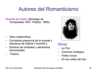 Autores del Romanticismo Rosalía de Castro  (Santiago de Compostela 1837- Padrón, 1885) Obra melancólica. Constante presencia de la muerte y añoranza de Galicia (“morriña”). Dominio de símbolos y elementos emocionales. Poesía. Obras: La Flor. Cantares Gallegos. Follas novas. En las orillas del Sar. 