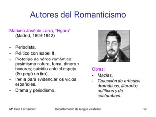 Autores del Romanticismo Mariano José de Larra, “Figaro”  (Madrid, 1809-1842) Periodista. Político con Isabel II . Prototipo de héroe romántico: pesimismo natura, fama, dinero y honores; suicidio ante el espejo. (Se pegó un tiro). Ironía para evidenciar los vicios españoles. Drama y periodismo. Obras: Macias. Colección de artículos dramáticos, literarios, políticos y de costumbres. 