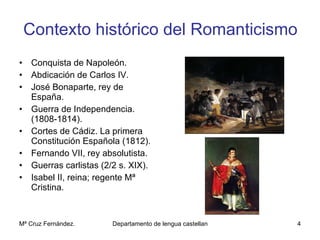 Contexto histórico del Romanticismo Conquista de Napoleón. Abdicación de Carlos IV. José Bonaparte, rey de España. Guerra de Independencia. (1808-1814). Cortes de Cádiz. La primera Constitución Española (1812). Fernando VII, rey absolutista. Guerras carlistas (2/2 s. XIX). Isabel II, reina; regente Mª Cristina. 