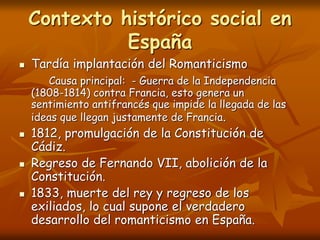 Contexto histórico social en
España
 Tardía implantación del Romanticismo
Causa principal: - Guerra de la Independencia
(1808-1814) contra Francia, esto genera un
sentimiento antifrancés que impide la llegada de las
ideas que llegan justamente de Francia.
 1812, promulgación de la Constitución de
Cádiz.
 Regreso de Fernando VII, abolición de la
Constitución.
 1833, muerte del rey y regreso de los
exiliados, lo cual supone el verdadero
desarrollo del romanticismo en España.
 