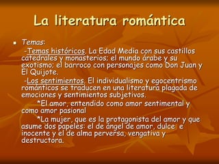 La literatura romántica
 Temas:
-Temas históricos. La Edad Media con sus castillos
catedrales y monasterios; el mundo árabe y su
exotismo; el barroco con personajes como Don Juan y
El Quijote.
-Los sentimientos. El individualismo y egocentrismo
románticos se traducen en una literatura plagada de
emociones y sentimientos subjetivos.
*El amor, entendido como amor sentimental y
como amor pasional
*La mujer, que es la protagonista del amor y que
asume dos papeles: el de ángel de amor, dulce e
inocente y el de alma perversa, vengativa y
destructora.
 