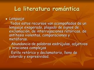 La literatura romántica
 Lenguaje
Todos estos recursos van acompañados de un
lenguaje exagerado, plagado de signos de
exclamación, de interrogaciones retóricas, de
antítesis violentas, comparaciones y
metáforas.
Abundancia de palabras esdrújulas, adjetivos
y oraciones complejas
Estilo retórico y declamatorio, lleno de
colorido y expresividad.
 