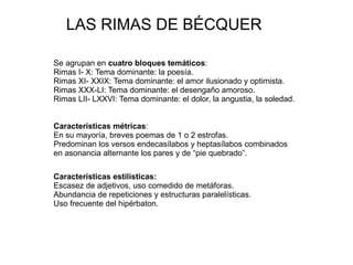 LAS RIMAS DE BÉCQUER Se agrupan en  cuatro bloques temáticos : Rimas I- X: Tema dominante: la poesía. Rimas XI- XXIX: Tema dominante: el amor ilusionado y optimista. Rimas XXX-LI: Tema dominante: el desengaño amoroso. Rimas LII- LXXVI: Tema dominante: el dolor, la angustia, la soledad. Características métricas : En su mayoría, breves poemas de 1 o 2 estrofas. 