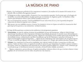 LA MÚSICA DE PIANO      El piano, era el instrumento preferido de los compositores románticos y de muchos de los amantes de la música de ese periodo. Ello era debido a las siguientes razones: La burguesía accedía, en gran medida, a la práctica y los conocimientos musicales. Era frecuente que en los hogares de las familias con cierta cultura hubiese un piano puesto que era sinónimo de elegancia y poder. Los familiares solían reunirse para interpretar música o para celebrar tertulias en torno a él. Por ser un instrumento armónico, tenía la posibilidad de tocar varias notas a la vez y esto le permitía interpretar reducciones de obras de orquesta, coro o cámara. Muy pronto, por sus cualidades sonoras y técnicas, los románticos vieron en el piano un medio de comunicación ideal para expresar sus pasiones y sus sentimientos  mediante la música.      A lo largo del Romanticismo coexistieron dos tendencias en la interpretación pianística: Virtuosismo : Se trata de explotar al máximo las posibilidades técnicas del instrumento. Solían ser obras de larga duración que buscaban ante todo el lucimiento del artista desarrollando plenamente el colorido sonoro del instrumento. Se trata generalmente de piezas de difícil ejecución. Algunas de estas formas son los estudios (piezas para desarrollar una determinada técnica), sonatas (mucho más libres formalmente que las del Clasicismo), variaciones (en las que la improvisación jugaba un papel protagonista),...; algunos de los compositores más representativos de este género fueron  F. Liszt, reconocido por algunos como el mejor pianista de la época, o F. Chopin, que también abordará el piano lírico. Lirismo : Los compositores no buscan la complejidad, sino expresar estados de ánimo o sensaciones en obras muy poéticas. Suelen ser obras cortas y en apariencia sencillas de ejecución, que transmitían el verdadero carácter romántico de la época. Entre los compositores más destacados de este género podemos hablar de F. Chopin o de R. Schumann que crearon piezas que se denominaron momentos musicales, escenas de niños, baladas, nocturnos,...      Algunos compositores, promovidos por el espíritu nacionalista, realizaron obras en las que recurrían a danzas o temas populares de sus territorios como los valses, las polonesas o las mazurcas. 