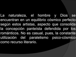 La naturaleza, el hombre y Dios se encuentran en un equilibrio cósmico perfecto según estos artistas, aspecto que consolida la concepción panteísta defendida por los románticos. No es casual, pues, la constante utilización del paralelismo psico-cósmico como recurso literario.