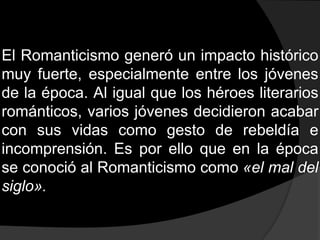 El Romanticismo generó un impacto histórico muy fuerte, especialmente entre los jóvenes de la época. Al igual que los héroes literarios románticos, varios jóvenes decidieron acabar con sus vidas como gesto de rebeldía e incomprensión. Es por ello que en la época se conoció al Romanticismo como «el mal del siglo».