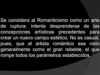 Se considera al Romanticismo como un arte de ruptura: intenta desprenderse de las concepciones artísticas precedentes para crear un nuevo campo estético. No es casual, pues, que el artista romántico sea visto generalmente como el gran rebelde, el que rompe todos los parámetros establecidos.