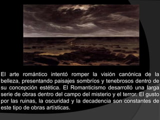 El arte romántico intentó romper la visión canónica de la belleza, presentando paisajes sombríos y tenebrosos dentro de su concepción estética. El Romanticismo desarrolló una larga serie de obras dentro del campo del misterio y el terror. El gusto por las ruinas, la oscuridad y la decadencia son constantes de este tipo de obras artísticas.