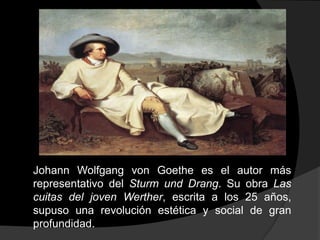 Johann Wolfgang von Goethe es el autor más representativo del Sturm und Drang. Su obra Las cuitas del joven Werther, escrita a los 25 años, supuso una revolución estética y social de gran profundidad.