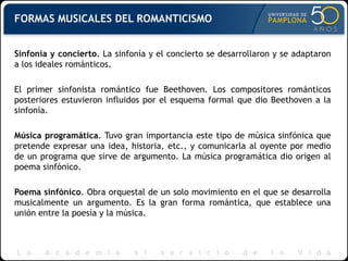 FORMAS MUSICALES DEL ROMANTICISMO Sinfonía y concierto . La sinfonía y el concierto se desarrollaron y se adaptaron a los ideales románticos. El primer sinfonista romántico fue Beethoven. Los compositores románticos posteriores estuvieron influidos por el esquema formal que dio Beethoven a la sinfonía. Música programática . Tuvo gran importancia este tipo de música sinfónica que pretende expresar una idea, historia, etc., y comunicarla al oyente por medio de un programa que sirve de argumento. La música programática dio origen al poema sinfónico. Poema sinfónico . Obra orquestal de un solo movimiento en el que se desarrolla musicalmente un argumento. Es la gran forma romántica, que establece una unión entre la poesía y la música. 