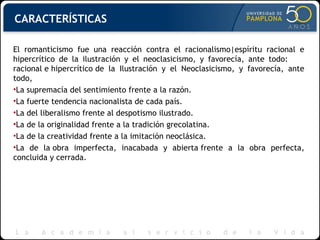 CARACTERÍSTICAS El romanticismo fue una reacción contra el racionalismo|espíritu racional e hipercrítico de la ilustración y el neoclasicismo, y favorecía, ante todo:  racional e hipercrítico de la Ilustración y el Neoclasicismo, y favorecía, ante todo, La supremacía del sentimiento frente a la razón. La fuerte tendencia nacionalista de cada país. La del liberalismo frente al despotismo ilustrado. La de la originalidad frente a la tradición grecolatina. La de la creatividad frente a la imitación neoclásica. La de la obra imperfecta, inacabada y abierta frente a la obra perfecta, concluida y cerrada. 