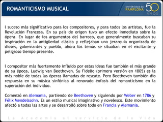 El suceso más significativo para los compositores, y para todos los artistas, fue la Revolución Francesa. En su país de origen tuvo un efecto inmediato sobre la ópera. En lugar de los argumentos del barroco, que generalmente buscaban su inspiración en la antigüedad clásica y reflejaban una jerarquía organizada de dioses, gobernantes y pueblo, ahora los temas se situaban en el excitante y peligroso tiempo presente.  El compositor más fuertemente influido por estas ideas fue también el más grande de su época, Ludwig van Beethoven. Su Fidelio (primera versión en 1805) es la más noble de todas las óperas llamadas de rescate. Pero Beethoven también dio respuesta en su música sinfónica al renovado énfasis del romanticismo en la superación del individuo. Comenzó en  Alemania , partiendo de  Beethoven  y siguiendo por  Weber  en  1786  y  Félix Mendelssohn . Es un estilo musical imaginativo y novelesco. Este movimiento afectó a todas las artes y se desarrolló sobre todo en  Francia  y  Alemania .  ROMANTICISMO MUSICAL 