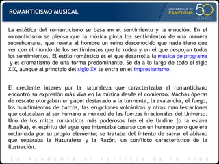 ROMANTICISMO MUSICAL La estética del romanticismo se basa en el sentimiento y la emoción. En el romanticismo se piensa que la música pinta los sentimientos de una manera sobrehumana, que revela al hombre un reino desconocido que nada tiene que ver con el mundo de los sentimientos que le rodea y en el que despojan todos los sentimientos. El estilo romántico es el que desarrolla la  música de programa  y el cromatismo de una forma predominante. Se da a lo largo de todo el siglo XIX, aunque al principio del  siglo XX  se entra en el  impresionismo . El creciente interés por la naturaleza que caracterizaba al romanticismo encontró su expresión más viva en la música desde el comienzo. Muchas óperas de rescate otorgaban un papel destacado a la tormenta, la avalancha, el fuego, los hundimientos de barcos, las erupciones volcánicas y otras manifestaciones que colocaban al ser humano a merced de las fuerzas irracionales del Universo. Uno de los mitos románticos más poderosos fue el de Undine (o la eslava Rusalka), el espíritu del agua que intentaba casarse con un humano pero que era reclamada por su propio elemento; se trataba del intento de salvar el abismo que separaba la Naturaleza y la Razón, un conflicto característico de la Ilustración. 