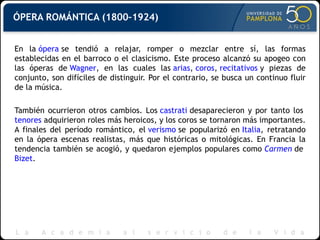 ÓPERA ROMÁNTICA (1800–1924) En la  ópera  se tendió a relajar, romper o mezclar entre sí, las formas establecidas en el barroco o el clasicismo. Este proceso alcanzó su apogeo con las óperas de  Wagner , en las cuales las  arias ,  coros ,  recitativos  y piezas de conjunto, son difíciles de distinguir. Por el contrario, se busca un continuo fluir de la música. También ocurrieron otros cambios. Los  castrati  desaparecieron y por tanto los  tenores  adquirieron roles más heroicos, y los coros se tornaron más importantes. A finales del período romántico, el  verismo  se popularizó en  Italia , retratando en la ópera escenas realistas, más que históricas o mitológicas. En Francia la tendencia también se acogió, y quedaron ejemplos populares como  Carmen  de  Bizet . 
