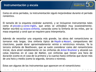 Como en otros períodos, la instrumentación siguió mejorándose durante el período romántico. El tamaño de la orquesta estándar aumentó, y se incluyeron instrumentos tales como el  piccolo  y  corno inglés , que antes se utilizaban muy ocasionalmente. Mahler escribió su  octava sinfonía , conocida como la Sinfonía de los miles, por la masa orquestal y coral que se requiere para interpretarla. Además de necesitar una orquesta más grande, las obras del romanticismo se tornaron más largas. Una sinfonía típica de  Haydn  o  Mozart , compositores del clasicismo, puede durar aproximadamente veinte o veinticinco minutos. Ya la tercera sinfonía de Beethoven, que se suele considerar como del romanticismo inicial, dura alred notablemente en las sinfonías de  Anton Bruckner  y alcanzó sus cotas máximas en el caso de Mahler, con sinfonías que tienen una hora de duración (como es el caso de la primera y la cuarta) hasta sinfonías que duran más de una hora y media (como la segunda, tercera o novena). Estos son algunos de los instrumentos que aparecen en el romanticismo: Instrumentación y escala 