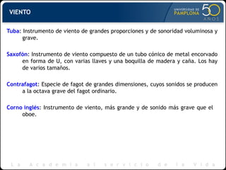 VIENTO Tuba : Instrumento de viento de grandes proporciones y de sonoridad voluminosa y grave. Saxofón : Instrumento de viento compuesto de un tubo cónico de metal encorvado en forma de U, con varias llaves y una boquilla de madera y caña. Los hay de varios tamaños. Contrafagot : Especie de fagot de grandes dimensiones, cuyos sonidos se producen a la octava grave del fagot ordinario. Corno inglés : Instrumento de viento, más grande y de sonido más grave que el  oboe. 