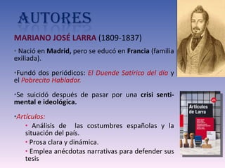 MARIANO JOSÉ LARRA  (1809-1837) Nació en  Madrid,  pero se educó en  Francia  (familia exiliada). Fundó dos periódicos:  El Duende Satírico del día  y el  Pobrecito Hablador. Se suicidó después de pasar por una  crisi senti-mental e ideológica.  Artículos: Análisis de  las costumbres españolas y la situación del país. Prosa clara y dinámica. Emplea anécdotas narrativas para defender sus tesis 