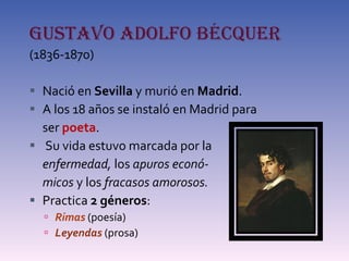 GUSTAVO ADOLFO BÉCQUER   (1836-1870) Nació en  Sevilla  y murió en  Madrid . A los 18 años se instaló en Madrid para  ser  poeta . Su vida estuvo marcada por la  enfermedad,  los  apuros econó- micos  y los  fracasos amorosos. Practica  2 géneros : Rimas  (poesía) Leyendas   (prosa) 