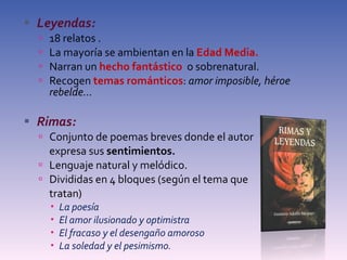 Leyendas: 18 relatos . La mayoría se ambientan en la  Edad Media. Narran un  hecho fantástico  o sobrenatural. Recogen  temas románticos :  amor imposible, héroe rebelde... Rimas: Conjunto de poemas breves donde el autor  expresa sus  sentimientos. Lenguaje natural y melódico. Divididas en 4 bloques (según el tema que  tratan) La poesía El amor ilusionado y optimistra El fracaso y el desengaño amoroso La soledad y el pesimismo. 