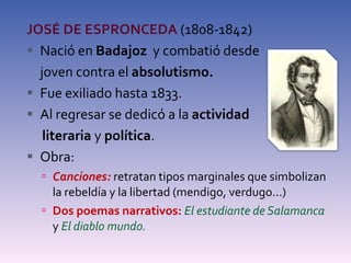 JOSÉ DE ESPRONCEDA  (1808-1842) Nació en  Badajoz  y combatió desde  joven contra el  absolutismo. Fue exiliado hasta 1833. Al regresar se dedicó a la  actividad  literaria  y  política . Obra: Canciones:  retratan tipos marginales que simbolizan la rebeldía y la libertad (mendigo, verdugo...) Dos poemas narrativos:  El estudiante de Salamanca  y  El diablo mundo. 