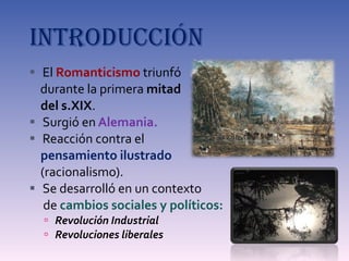 INTRODUCCIÓN El  Romanticismo  triunfó  durante la primera  mitad  del s.XIX . Surgió en  Alemania. Reacción contra el  pensamiento ilustrado  (racionalismo). Se desarrolló en un contexto  de  cambios sociales y políticos: Revolución Industrial Revoluciones liberales 
