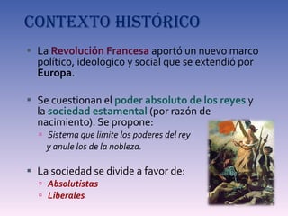 CONTEXTO HISTÓRICO La  Revolución Francesa  aportó un nuevo marco político, ideológico y social que se extendió por  Europa . Se cuestionan el  poder absoluto de los reyes  y la  sociedad estamental  (por razón de nacimiento). Se propone: Sistema que limite los poderes del rey  y anule los de la nobleza. La sociedad se divide a favor de: Absolutistas Liberales  