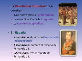 La  Revolución Industria l trajo consigo: Una nueva clase: el  proletariado La consolidación de la  burguesía La  economia capitalista. En  España  Liberalismo:  durante la  Guerra de la Independencia. Absolutismo:  durante el reinado de Fernando VII. Liberalismo:  tras la muerte de Fernando VII. 