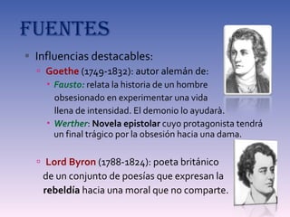 FUENTES Influencias destacables: Goethe  (1749-1832): autor alemán de: Fausto:  relata la historia de un hombre  obsesionado en experimentar una vida  llena de intensidad. El demonio lo ayudarà. Werther :  Novela epistolar  cuyo protagonista tendrá un final trágico por la obsesión hacia una dama. Lord Byron  (1788-1824): poeta británico  de un conjunto de poesías que expresan la  rebeldía  hacia una moral que no comparte. 