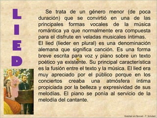 L      Se trata de un género menor (de poca
    duración) que se convirtió en una de las
    principales formas vocales de la música
I   romántica ya que normalmente era compuesta
    para el disfrute en veladas musicales íntimas.

E   El lied (lieder en plural) es una denominación
    alemana que significa canción. Es una forma
    breve escrita para voz y piano sobre un texto
D   poético ya existente. Su principal característica
    es la fusión entre el texto y la música. El lied era
    muy apreciado por el público porque en los
    conciertos creaba una atmósfera íntima
    propiciada por la belleza y expresividad de sus
    melodías. El piano se ponía al servicio de la
    melodía del cantante.

                                           Gretchen am Spinrad – F. Schubert
 