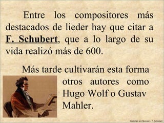 Entre  los  compositores  más 
destacados de lieder hay que citar a 
F.  Schubert,  que  a  lo  largo  de  su 
vida realizó más de 600. 
    Más tarde cultivarán esta forma 
              otros   autores   como 
              Hugo Wolf o Gustav 
              Mahler.
                                 Gretchen am Spinrad – F. Schubert
 