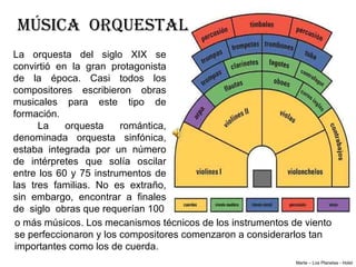 MÚSICA ORQUESTAL
La orquesta del siglo XIX se
convirtió en la gran protagonista
de la época. Casi todos los
compositores escribieron obras
musicales para este tipo de
formación.
      La    orquesta     romántica,
denominada orquesta sinfónica,
estaba integrada por un número
de intérpretes que solía oscilar
entre los 60 y 75 instrumentos de
las tres familias. No es extraño,
sin embargo, encontrar a finales
de siglo obras que requerían 100
 o más músicos. Los mecanismos técnicos de los instrumentos de viento
 se perfeccionaron y los compositores comenzaron a considerarlos tan
 importantes como los de cuerda.
                                                             Marte – Los Planetas - Holst
 