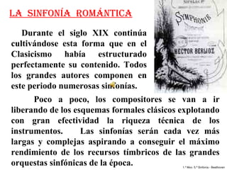 LA SINFONÍA ROMÁNTICA
   Durante  el  siglo  XIX  continúa 
cultivándose  esta  forma  que  en  el 
Clasicismo  había  estructurado 
perfectamente  su  contenido.  Todos 
los  grandes  autores  componen  en 
este periodo numerosas sinfonías. 
      Poco  a  poco,  los  compositores  se  van  a  ir 
liberando de los esquemas formales clásicos explotando 
con  gran  efectividad  la  riqueza  técnica  de  los 
instrumentos.       Las  sinfonías  serán  cada  vez  más 
largas  y  complejas  aspirando  a  conseguir  el  máximo 
rendimiento  de  los  recursos  tímbricos  de  las  grandes 
orquestas sinfónicas de la época.               1.º Mov. 5.ª Sinfonía - Beethoven
 