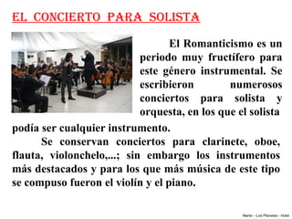 EL CONCIERTO PARA SOLISTA
                                     El Romanticismo es un 
                              periodo  muy  fructífero  para 
                              este  género  instrumental.  Se 
                              escribieron         numerosos 
                              conciertos  para  solista  y 
                              orquesta, en los que el solista
podía ser cualquier instrumento. 
      Se  conservan  conciertos  para  clarinete,  oboe, 
flauta,  violonchelo,...;  sin  embargo  los  instrumentos 
más destacados y para los que más música de este tipo 
se compuso fueron el violín y el piano.

                                                    Marte – Los Planetas - Holst
 