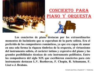 CONCIERTO PARA
                                     PIANO Y ORQUESTA



        Los  conciertos  de  piano  destacan  por  los  extraordinarios 
momentos de lucimiento que se esperaban de la parte solista. Era el 
preferido de los compositores románticos, ya que era capaz de aunar 
en una sola forma la riqueza tímbrica de la orquesta, el virtuosismo 
del instrumento solista, el carácter íntimo y expresivo del piano y las 
grandes  posibilidades  técnicas  de  este instrumento  polifónico.  Entre 
los  compositores  del  siglo  XIX  que  escribieron  conciertos  para  este 
instrumento  destacan  L.V.  Beethoven,  F.  Chopin,  R.  Schumann,  F. 
Liszt o J. Brahms. 
                                                      Concierto para Piano y Orquesta N.º 1 - Tchaikovsky
 