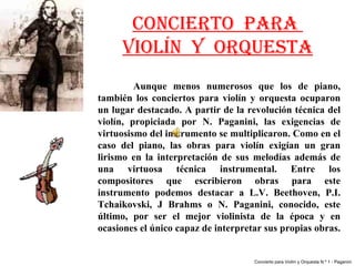 CONCIERTO PARA
      VIOLÍN Y ORQUESTA
          Aunque  menos  numerosos  que  los  de  piano, 
también  los  conciertos  para  violín  y  orquesta  ocuparon 
un lugar destacado. A partir de la revolución técnica del 
violín,  propiciada  por  N.  Paganini,  las  exigencias  de 
virtuosismo del instrumento se multiplicaron. Como en el 
caso  del  piano,  las  obras  para  violín  exigían  un  gran 
lirismo  en  la  interpretación  de  sus  melodías  además  de 
una  virtuosa  técnica  instrumental.  Entre  los 
compositores  que  escribieron  obras  para  este 
instrumento  podemos  destacar  a  L.V.  Beethoven,  P.I. 
Tchaikovski,  J  Brahms  o  N.  Paganini,  conocido,  este 
último,  por  ser  el  mejor  violinista  de  la  época  y  en 
ocasiones el único capaz de interpretar sus propias obras. 


                                        Concierto para Violín y Orquesta N.º 1 - Paganini
 