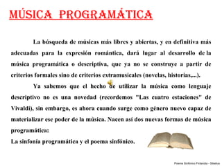 MÚSICA PROGRAMÁTICA

         La búsqueda de músicas más libres y abiertas, y en definitiva más 
adecuadas  para  la  expresión  romántica,  dará  lugar  al  desarrollo  de la 
música  programática  o  descriptiva,  que  ya  no  se  construye  a  partir  de 
criterios formales sino de criterios extramusicales (novelas, historias,...).
         Ya  sabemos  que  el  hecho  de  utilizar  la  música  como  lenguaje 
descriptivo  no  es  una  novedad  (recordemos  "Las  cuatro  estaciones"  de 
Vivaldi), sin embargo, es ahora cuando surge como género nuevo capaz de 
materializar ese poder de la música. Nacen así dos nuevas formas de música 
programática: 
La sinfonía programática y el poema sinfónico.


                                                                  Poema Sinfónico Finlandia - Sibelius
 