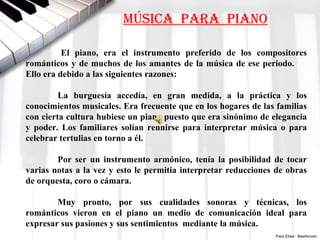 MÚSICA PARA PIANO

          El  piano,  era  el  instrumento  preferido  de  los  compositores 
románticos  y  de  muchos  de  los  amantes  de  la  música  de  ese  periodo.         
Ello era debido a las siguientes razones:

         La  burguesía  accedía,  en  gran  medida,  a  la  práctica  y  los 
conocimientos musicales. Era frecuente que en los hogares de las familias 
con cierta cultura hubiese un piano puesto que era sinónimo de elegancia 
y  poder.  Los  familiares  solían  reunirse  para  interpretar  música  o  para 
celebrar tertulias en torno a él.

        Por  ser  un  instrumento  armónico,  tenía  la  posibilidad  de  tocar 
varias notas  a la  vez  y esto le permitía  interpretar  reducciones  de obras 
de orquesta, coro o cámara.

        Muy  pronto,  por  sus  cualidades  sonoras  y  técnicas,  los 
románticos  vieron  en  el  piano  un  medio  de  comunicación  ideal  para 
expresar sus pasiones y sus sentimientos  mediante la música.
                                                                            Para Elisa - Beethoven
 