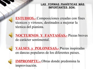 LAS FORMAS PIANÍSTICAS MÁS
                    IMPORTANTES SON:



ESTUDIOS.- Composiciones creadas con fines 
técnicos y virtosos, destinados a mejorar la 
técnica del pianista.

NOCTURNOS  Y  FANTASÍAS.- Piezas breves 
de carácter sentimental.

VALSES  y  POLONESAS.- Piezas inspiradas 
en danzas populares de los diferentes paises.

IMPROMPTU.- Obras donde predomina la 
improvisación.
 