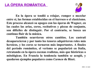 LA ÓPERA ROMÁNTICA

        En  la  ópera  se  tendió  a  relajar,  romper  o  mezclar 
entre sí, las formas establecidas en el barroco o el clasicismo. 
Este proceso alcanzó su apogeo con las óperas de Wagner, en 
las  cuales  las  arias,  coros,  recitativos  y  piezas  de  conjunto, 
son  difíciles  de  distinguir.  Por  el  contrario,  se  busca  un 
continuo fluir de la música.
        También  ocurrieron  otros  cambios.  Los  castrati 
desaparecieron y por tanto los tenores adquirieron roles más 
heroicos, y los coros se tornaron más importantes. A finales 
del  período  romántico,  el  verismo  se  popularizó  en  Italia, 
retratando en la ópera escenas realistas, más que históricas o 
mitológicas.  En  Francia  la  tendencia  también  se  acogió,  y 
quedaron ejemplos populares como Carmen de Bizet.

                                                                   AIDA – G. Verdi
 
