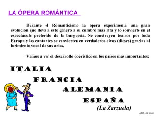 LA ÓPERA ROMÁNTICA
        Durante  el  Romanticismo  la  ópera  experimenta  una  gran 
evolución que lleva a este género a su cumbre más alta y lo convierte en el 
espectáculo  preferido  de  la  burguesía.  Se  construyen  teatros  por  toda 
Europa y los cantantes se convierten en verdaderos divos (dioses) gracias al 
lucimiento vocal de sus arias.

        Vamos a ver el desarrollo operístico en los países más importantes:


ITALIA
            FRANCIA
                            ALEMANIA
                                        ESPAÑA
                                          (La Zarzuela)
                                                                        AIDA – G. Verdi
 