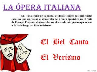LA ÓPERA ITALIANA
          En  Italia,  cuna  de  la  ópera,  es  donde  surgen  las  principales 
 escuelas que marcarán el desarrollo del género operístico en el resto 
 de Europa. Podemos destacar dos corrientes de este género que se van 
 a dar a lo largo del Romanticismo:




                             El Bel Canto
                             El Verismo
                                                                           AIDA – G. Verdi
 