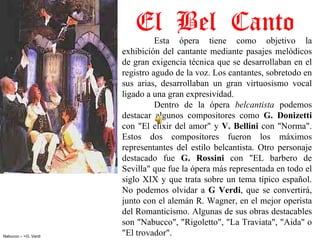 El Bel Canto
                                Esta  ópera  tiene  como  objetivo  la 
                      exhibición  del  cantante  mediante  pasajes  melódicos 
                      de gran exigencia técnica que se desarrollaban en el 
                      registro agudo de la voz. Los cantantes, sobretodo en 
                      sus  arias,  desarrollaban  un  gran  virtuosismo  vocal 
                      ligado a una gran expresividad. 
                                Dentro  de  la  ópera  belcantista  podemos 
                      destacar  algunos  compositores  como  G.  Donizetti 
                      con  "El  elixir  del  amor"  y  V.  Bellini  con  "Norma". 
                      Estos  dos  compositores  fueron  los  máximos 
                      representantes  del  estilo  belcantista.  Otro  personaje 
                      destacado  fue  G.  Rossini  con  "EL  barbero  de 
                      Sevilla" que fue la ópera más representada en todo el 
                      siglo XIX y que  trata sobre un tema típico español. 
                      No  podemos  olvidar  a  G  Verdi,  que  se  convertirá, 
                      junto con el alemán R. Wagner, en el mejor operista 
                      del Romanticismo. Algunas de sus obras destacables 
                      son "Nabucco", "Rigoletto", "La Traviata", "Aida" o 
Nabucco – >G. Verdi
                      "El trovador".
 