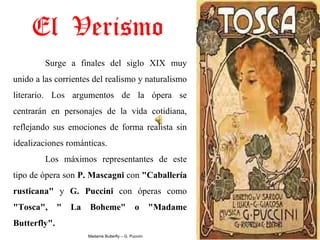 El Verismo
         Surge  a  finales  del  siglo  XIX  muy 
unido a las corrientes del realismo y naturalismo 
literario.  Los  argumentos  de  la  ópera  se 
centrarán  en  personajes  de  la  vida  cotidiana, 
reflejando  sus  emociones  de  forma  realista  sin 
idealizaciones románticas.
         Los  máximos  representantes  de  este 
tipo de ópera son P. Mascagni con "Caballería 
rusticana"  y  G.  Puccini  con  óperas  como 
"Tosca",  "  La  Boheme"  o  "Madame 
Butterfly".
                      Madame Butterfly – G. Puccini
 
