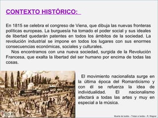 CONTEXTO HISTÓRICO:

En 1815 se celebra el congreso de Viena, que dibuja las nuevas fronteras
políticas europeas. La burguesía ha tomado el poder social y sus ideales
de libertad quedarán patentes en todos los ámbitos de la sociedad. La
revolución industrial se impone en todos los lugares con sus enormes
consecuencias económicas, sociales y culturales.
   Nos encontramos con una nueva sociedad, surgida de la Revolución
Francesa, que exalta la libertad del ser humano por encima de todas las
cosas.


                                     El movimiento nacionalista surge en
                                   la última época del Romanticismo y
                                   con él se refuerza la idea de
                                   individualidad.    El    nacionalismo
                                   afectará a todas las artes y muy en
                                   especial a la música.

                                                     Muerte de Isolda – Tristan e Isolda – R. Wagner
 