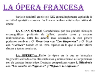 LA ÓPERA FRANCESA
        París se convirtió en el siglo XIX en una importante capital de la 
actividad  operística  europea.  En  Francia  también  existen  dos  estilos  de 
ópera:

        LA  GRAN  ÓPERA:  Caracterizada  por  sus  grandes  montajes 
escenográficos,  profusión  de  ballets,  grandes  coros  y  escenas 
multitudinarias.  Entre  los  autores  más  destacados  de  este  género 
podemos  nombrar  a  G.  Meyerbeer  con  "Los  Hugonotes"  o  G.  Bizet 
con  "Carmen"  basado  en  un  tema  español  en  la  que  el  autor  utiliza 
danzas y temas populares. 
 
        LA  OPERETA:  Estilo  de  ópera  en  la  que  se  intercalan 
fragmentos cantados con otros hablados y normalmente sus argumentos 
son de carácter humorístico. Destacan compositores como J. Offenbach 
con "Los cuentos de Hoffmann"  y “Orfeo en los Infiernos”
                                                                         Carmen – G. Bizet
 