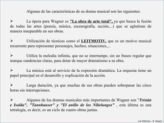 Algunas de las características de su drama musical son las siguientes:

          La ópera para Wagner es "La obra de arte total", ya que busca la fusión 
de  todas  las  artes  (poesía,  música,  escenografía,  acción,...)  que  se  aglutinan  de 
manera inseparable en sus obras.

         Utilización  de  técnicas  como  el  LEITMOTIV, que  es un motivo musical 
recurrente para representar personajes, hechos, situaciones,...

        Utiliza la melodía infinita, que no se interrumpe, sin un fraseo regular que 
marque candencias claras, para dotar de mayor dramatismo a su obra.

         La música está al servicio de la expresión dramática. La orquesta tiene un 
papel principal en el desarrollo y explicación de la acción.

          Larga  duración,  ya  que  muchas  de  sus  obras  pueden  sobrepasar  las  cinco 
horas sin interrupciones.

          Algunos de los dramas musicales más importantes de Wagner son "Tristán 
e  Isolda",  "Tannhauser"  y  "El  anillo  de  los  Nibelungos"  ,  esta  última  es  una 
tetralogía, es decir, es un ciclo de cuatro obras juntas.

                                                                                   Las Walkirias – R. Wagner
 