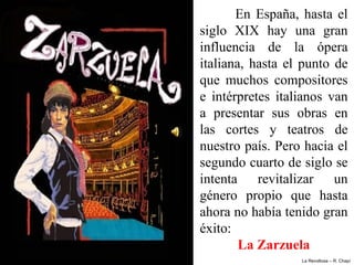 En  España,  hasta  el 
siglo  XIX  hay  una  gran 
influencia  de  la  ópera 
italiana,  hasta  el  punto  de 
que  muchos  compositores 
e  intérpretes  italianos  van 
a  presentar  sus  obras  en 
las  cortes  y  teatros  de 
nuestro país. Pero hacia el 
segundo cuarto de siglo se 
intenta  revitalizar  un 
género  propio  que  hasta 
ahora no había tenido gran 
éxito: 
        La Zarzuela
                     La Revoltosa – R. Chapí
 