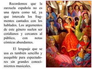 Recordemos  que  la 
zarzuela  española  no  es 
una  ópera  como  tal,  ya 
que  intercala  los  frag-
mentos  cantados  con  los 
hablados.  Los  argumentos 
de  este  género  suelen  ser 
cotidianos  y  cercanos  al 
público,      con      notas 
cómicas abundantes. 
       El  lenguaje  que  se 
usa  es  también  sencillo  y 
asequible  para  espectado-
res  sin  grandes  conoci-
mientos musicales.
 