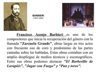 BARBIERI
                  (1823-1894)




       Francisco  Asenjo  Barbieri  es  uno  de  los 
compositores que inicia la recuperación del género con la 
llamada "Zarzuela Grande", obras largas en tres actos 
con  frecuente  uso  de  coro  y  predominio  de  las  partes 
cantadas sobre las habladas. Estas obras contaban con un 
amplio  despliegue  de  medios  técnicos  y  escenográficos. 
Entre  sus  obras  podemos  destacar  "El  Barberillo  de 
Lavapiés", "Jugar con Fuego" y "Pan y toros".
 
